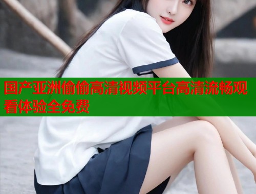 国产亚洲偷偷高清视频平台高清流畅观看体验全免费