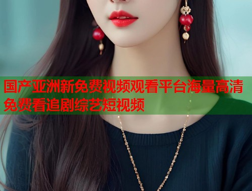 国产亚洲新免费视频观看平台海量高清免费看追剧综艺短视频 国产亚洲新免费视频观看平台海量高清免费看追剧综艺短视频
