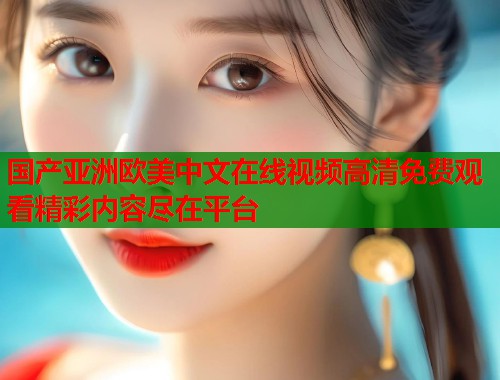 国产亚洲欧美中文在线视频高清免费观看精彩内容尽在平台