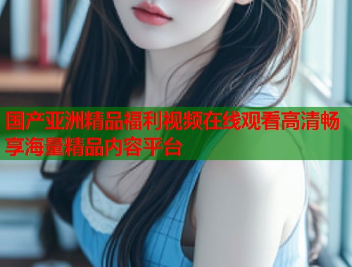 国产亚洲精品福利视频在线观看高清畅享海量精品内容平台