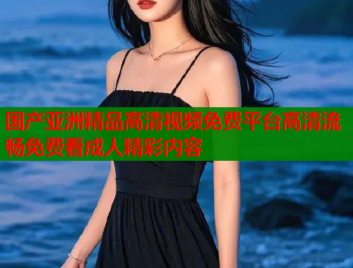 国产亚洲精品高清视频免费平台高清流畅免费看成人精彩内容