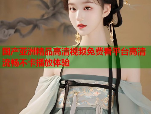 国产亚洲精品高清视频免费看平台高清流畅不卡播放体验