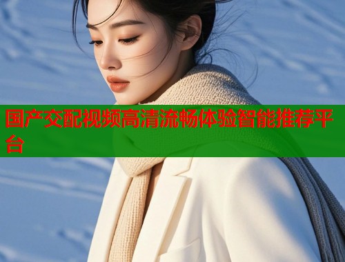 国产交配视频高清流畅体验智能推荐平台