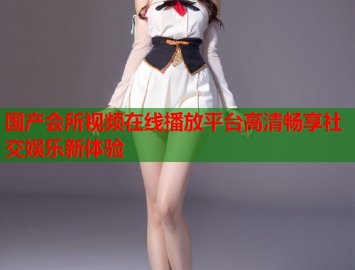 国产会所视频在线播放平台高清畅享社交娱乐新体验