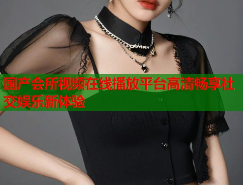 国产会所视频在线播放平台高清畅享社交娱乐新体验