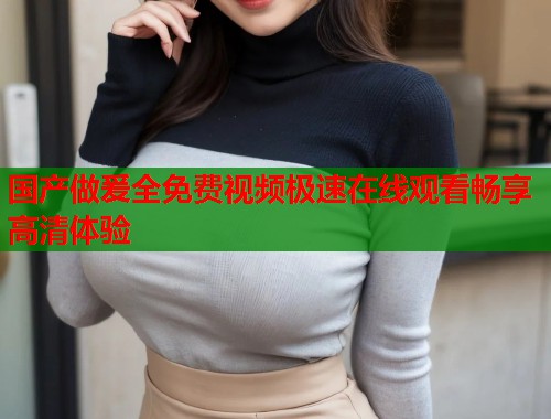 国产做爰全免费视频极速在线观看畅享高清体验 国产做爰全免费视频极速在线观看畅享高清体验