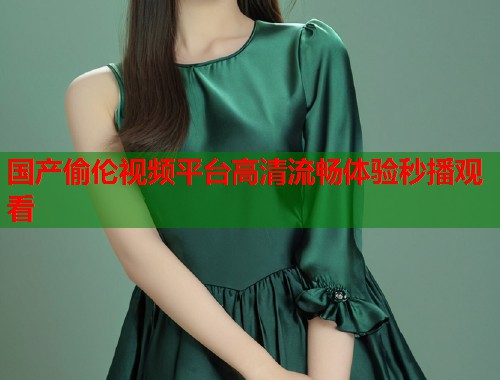 国产偷伦视频平台高清流畅体验秒播观看 国产偷伦视频平台高清流畅体验秒播观看