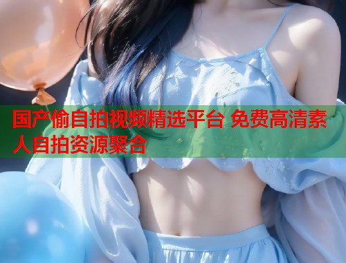 国产偷自拍视频精选平台 免费高清素人自拍资源聚合 国产偷自拍视频精选平台 免费高清素人自拍资源聚合