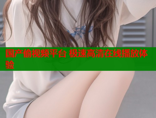 国产偷视频平台 极速高清在线播放体验 国产偷视频平台 极速高清在线播放体验