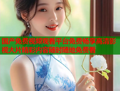 国产免费视频观看平台免费畅享高清影视大片精彩内容随时随地免费看