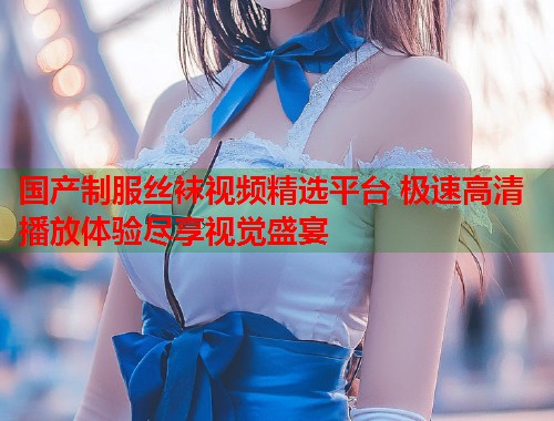 国产制服丝袜视频精选平台 极速高清播放体验尽享视觉盛宴