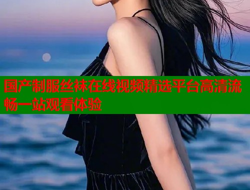 国产制服丝袜在线视频精选平台高清流畅一站观看体验