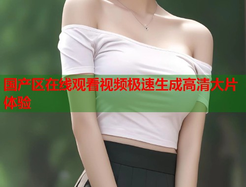 国产区在线观看视频极速生成高清大片体验
