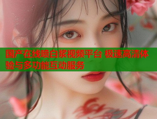 国产在线喷白浆视频平台 极速高清体验与多功能互动服务