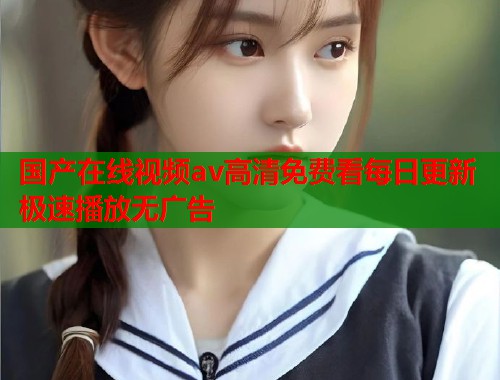 国产在线视频av高清免费看每日更新极速播放无广告