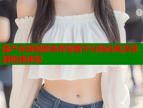 国产在线视频免费观看平台精选高清资源极速体验