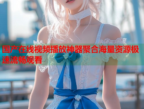 国产在线视频播放神器聚合海量资源极速流畅观看