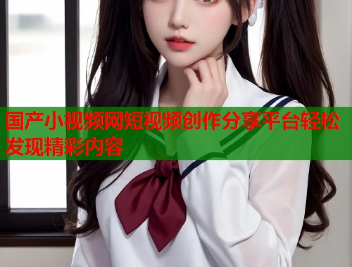 国产小视频网短视频创作分享平台轻松发现精彩内容