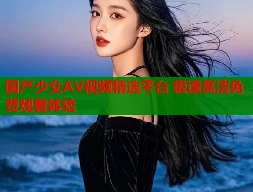 国产少女AV视频精选平台 极速高清免费观看体验
