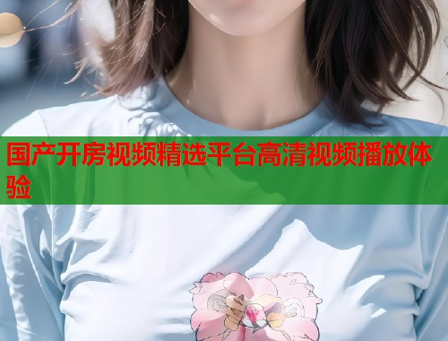 国产开房视频精选平台高清视频播放体验