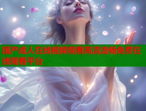 国产成人在线视频观看高清流畅免费在线观看平台