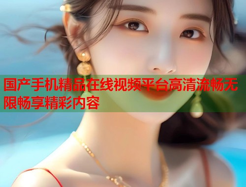 国产手机精品在线视频平台高清流畅无限畅享精彩内容 国产手机精品在线视频平台高清流畅无限畅享精彩内容