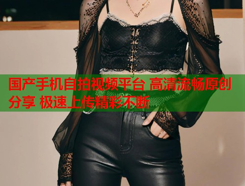 国产手机自拍视频平台 高清流畅原创分享 极速上传精彩不断 国产手机自拍视频平台 高清流畅原创分享 极速上传精彩不断