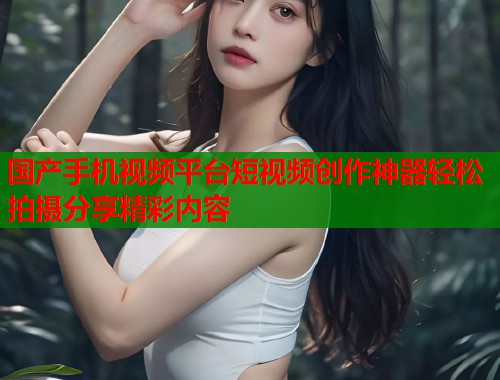 国产手机视频平台短视频创作神器轻松拍摄分享精彩内容 国产手机视频平台短视频创作神器轻松拍摄分享精彩内容