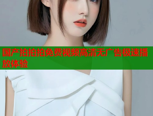 国产拍拍拍免费视频高清无广告极速播放体验 国产拍拍拍免费视频高清无广告极速播放体验