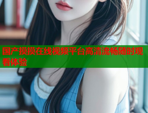 国产摸摸在线视频平台高清流畅随时观看体验 国产摸摸在线视频平台高清流畅随时观看体验