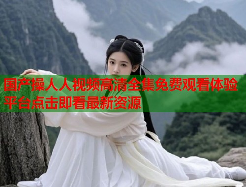 国产操人人视频高清全集免费观看体验平台点击即看最新资源 国产操人人视频高清全集免费观看体验平台点击即看最新资源