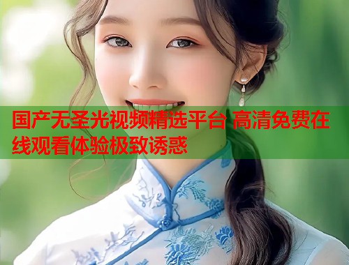 国产无圣光视频精选平台 高清免费在线观看体验极致诱惑 国产无圣光视频精选平台 高清免费在线观看体验极致诱惑