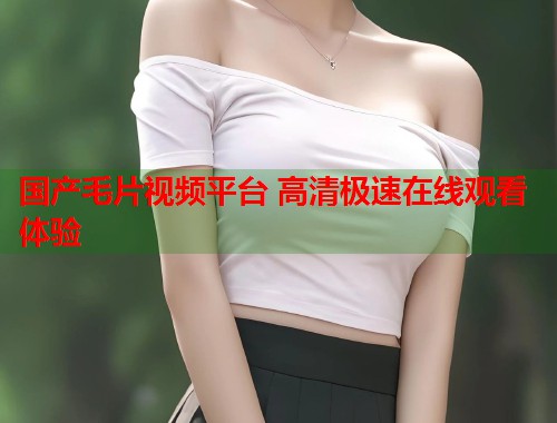 国产毛片视频平台 高清极速在线观看体验