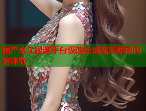 国产永久视频平台极速生成高清原创内容体验
