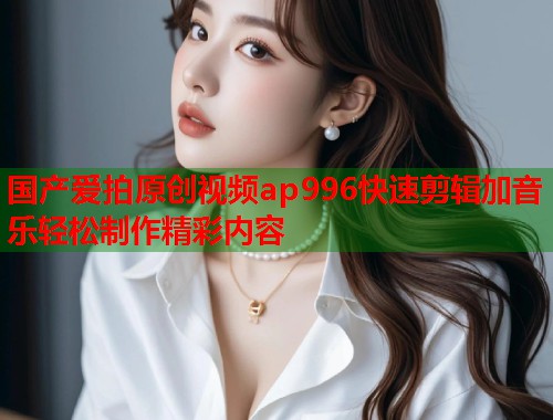 国产爱拍原创视频ap996快速剪辑加音乐轻松制作精彩内容