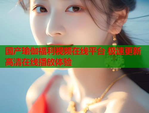国产瑜伽福利视频在线平台 极速更新高清在线播放体验