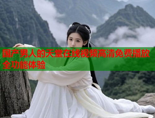 国产男人的天堂在线视频高清免费播放全功能体验